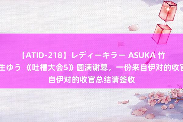 【ATID-218】レディーキラー ASUKA 竹内紗里奈 麻生ゆう 《吐槽大会5》圆满谢幕，一份来自伊对的收官总结请签收