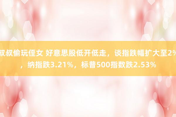 叔叔偷玩侄女 好意思股低开低走，谈指跌幅扩大至2%，纳指跌3.21%，标普500指数跌2.53%