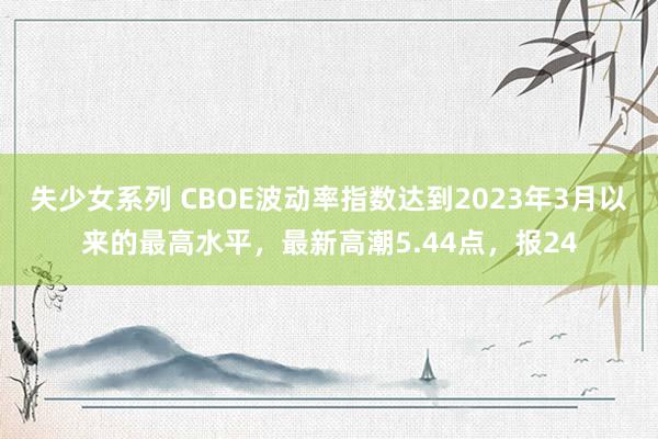 失少女系列 CBOE波动率指数达到2023年3月以来的最高水平，最新高潮5.44点，报24