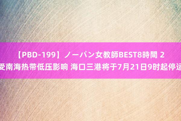 【PBD-199】ノーパン女教師BEST8時間 2 受南海热带低压影响 海口三港将于7月21日9时起停运