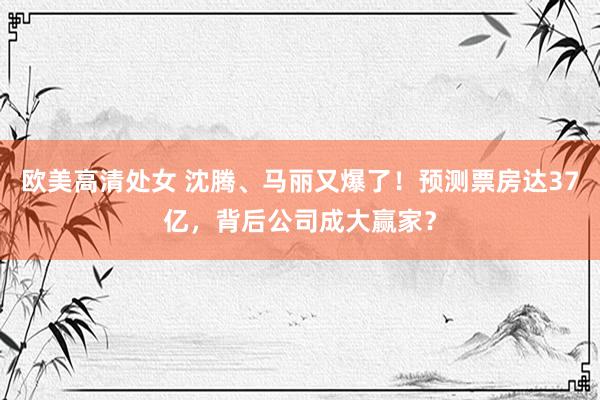 欧美高清处女 沈腾、马丽又爆了！预测票房达37亿，背后公司成大赢家？