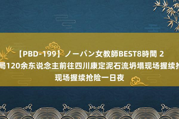 【PBD-199】ノーパン女教師BEST8時間 2 中铁十二局120余东说念主前往四川康定泥石流坍塌现场握续抢险一日夜