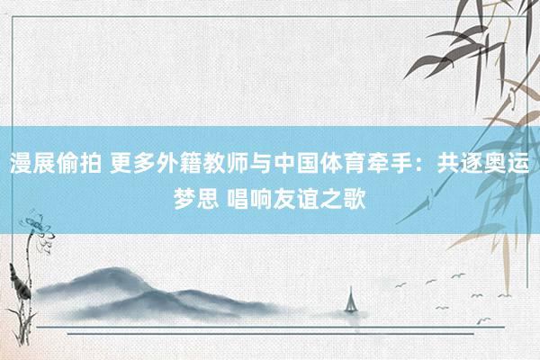 漫展偷拍 更多外籍教师与中国体育牵手：共逐奥运梦思 唱响友谊之歌