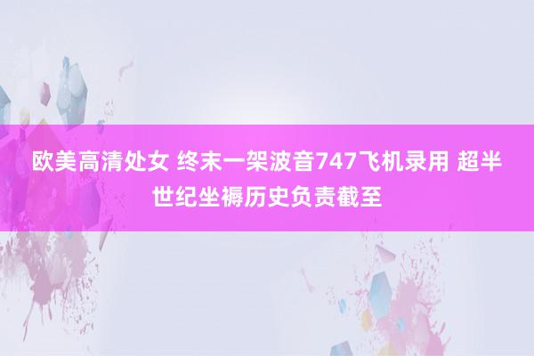 欧美高清处女 终末一架波音747飞机录用 超半世纪坐褥历史负责截至