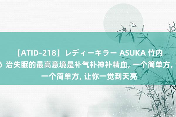 【ATID-218】レディーキラー ASUKA 竹内紗里奈 麻生ゆう 治失眠的最高意境是补气补神补精血, 一个简单方, 让你一觉到天亮