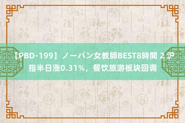 【PBD-199】ノーパン女教師BEST8時間 2 沪指半日涨0.31%，餐饮旅游板块回调