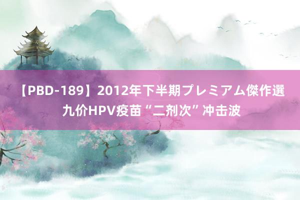 【PBD-189】2012年下半期プレミアム傑作選 九价HPV疫苗“二剂次”冲击波