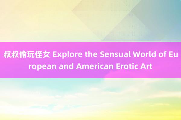 叔叔偷玩侄女 Explore the Sensual World of European and American Erotic Art