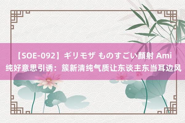 【SOE-092】ギリモザ ものすごい顔射 Ami 纯好意思引诱：簇新清纯气质让东谈主东当耳边风