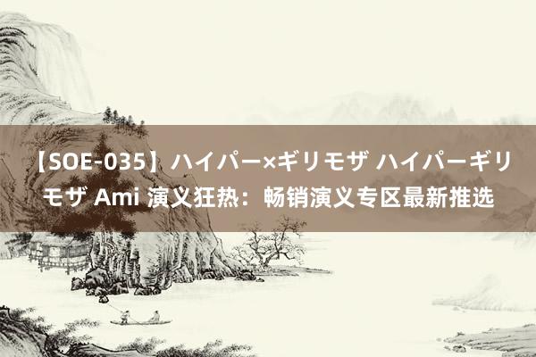 【SOE-035】ハイパー×ギリモザ ハイパーギリモザ Ami 演义狂热：畅销演义专区最新推选