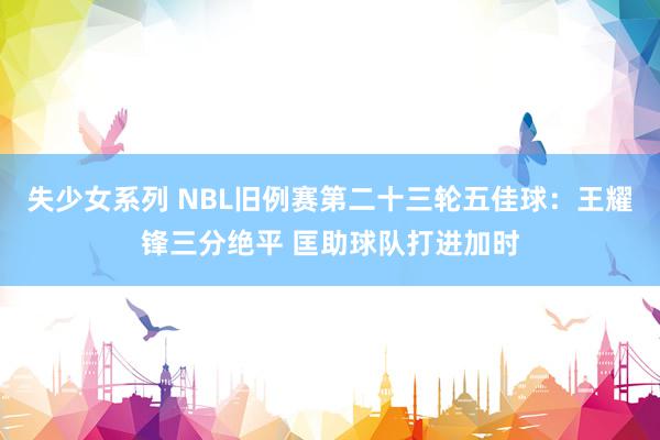 失少女系列 NBL旧例赛第二十三轮五佳球：王耀锋三分绝平 匡助球队打进加时