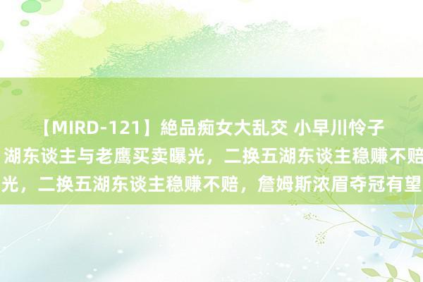 【MIRD-121】絶品痴女大乱交 小早川怜子 椎名ゆな ASUKA 乃亜 湖东谈主与老鹰买卖曝光，二换五湖东谈主稳赚不赔，詹姆斯浓眉夺冠有望