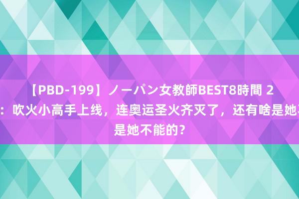 【PBD-199】ノーパン女教師BEST8時間 2 孙颖莎：吹火小高手上线，连奥运圣火齐灭了，还有啥是她不能的？