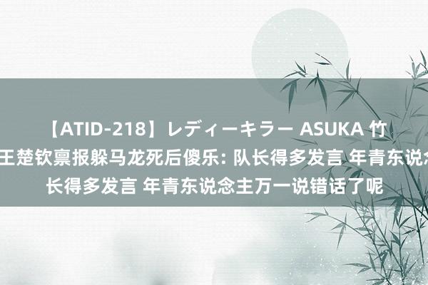 【ATID-218】レディーキラー ASUKA 竹内紗里奈 麻生ゆう 王楚钦禀报躲马龙死后傻乐: 队长得多发言 年青东说念主万一说错话了呢