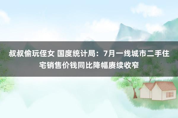 叔叔偷玩侄女 国度统计局：7月一线城市二手住宅销售价钱同比降幅赓续收窄