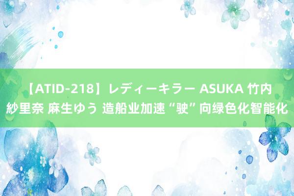 【ATID-218】レディーキラー ASUKA 竹内紗里奈 麻生ゆう 造船业加速“驶”向绿色化智能化