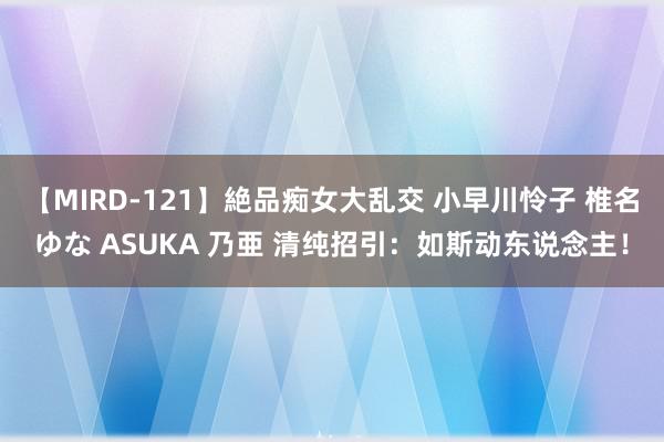 【MIRD-121】絶品痴女大乱交 小早川怜子 椎名ゆな ASUKA 乃亜 清纯招引：如斯动东说念主！