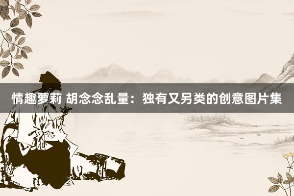 情趣萝莉 胡念念乱量：独有又另类的创意图片集