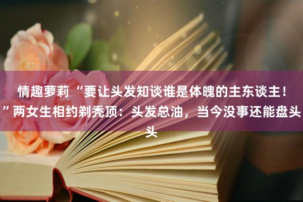 情趣萝莉 “要让头发知谈谁是体魄的主东谈主！”两女生相约剃秃顶：头发总油，当今没事还能盘头