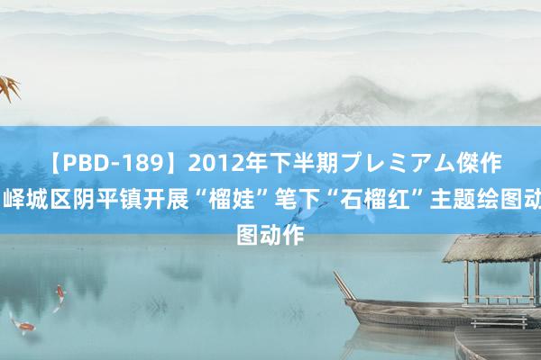 【PBD-189】2012年下半期プレミアム傑作選 峄城区阴平镇开展“榴娃”笔下“石榴红”主题绘图动作