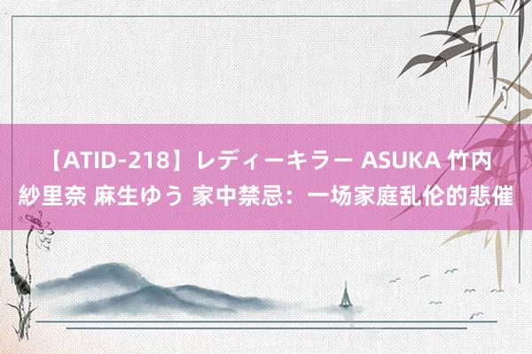 【ATID-218】レディーキラー ASUKA 竹内紗里奈 麻生ゆう 家中禁忌：一场家庭乱伦的悲催