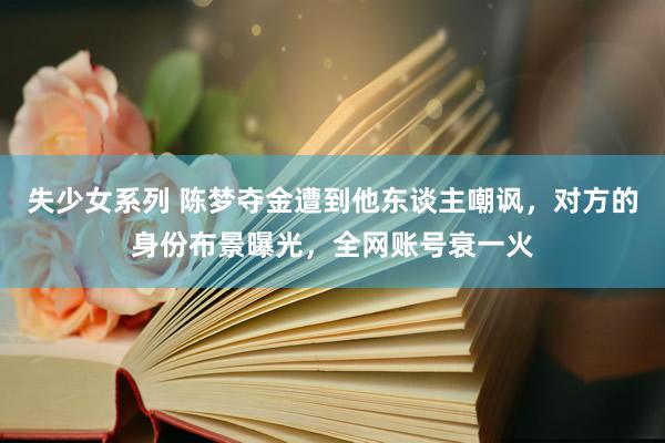 失少女系列 陈梦夺金遭到他东谈主嘲讽，对方的身份布景曝光，全网账号衰一火