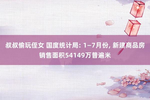 叔叔偷玩侄女 国度统计局: 1—7月份, 新建商品房销售面积54149万普遍米