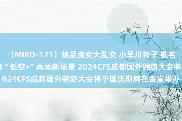 【MIRD-121】絶品痴女大乱交 小早川怜子 椎名ゆな ASUKA 乃亜 成都“低空+”再添新场景 2024CFS成都国外翱游大会将于国庆期间在金堂举办