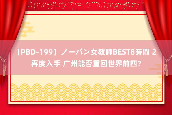 【PBD-199】ノーパン女教師BEST8時間 2 再度入手 广州能否重回世界前四？