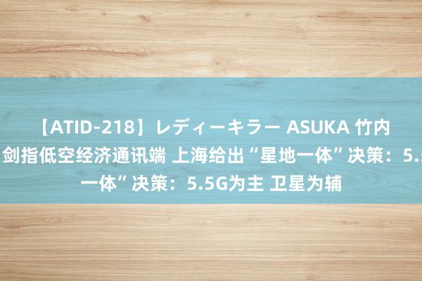 【ATID-218】レディーキラー ASUKA 竹内紗里奈 麻生ゆう 剑指低空经济通讯端 上海给出“星地一体”决策：5.5G为主 卫星为辅