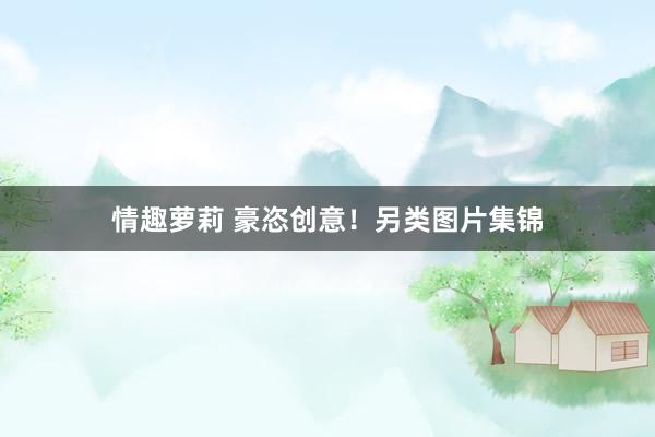 情趣萝莉 豪恣创意！另类图片集锦