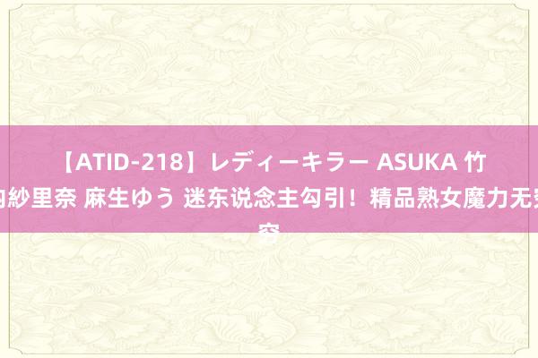 【ATID-218】レディーキラー ASUKA 竹内紗里奈 麻生ゆう 迷东说念主勾引！精品熟女魔力无穷