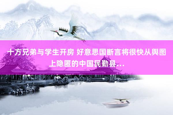 十方兄弟与学生开房 好意思国断言将很快从舆图上隐匿的中国民勤县…