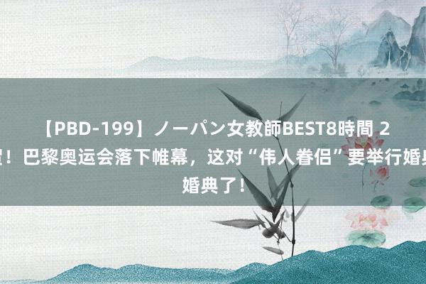 【PBD-199】ノーパン女教師BEST8時間 2 祝贺！巴黎奥运会落下帷幕，这对“伟人眷侣”要举行婚典了！