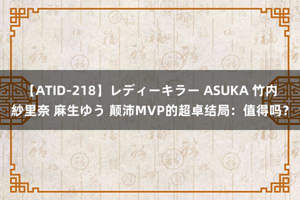 【ATID-218】レディーキラー ASUKA 竹内紗里奈 麻生ゆう 颠沛MVP的超卓结局：值得吗？