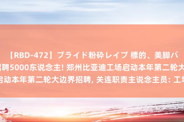 【RBD-472】プライド粉砕レイプ 標的、美脚パーツモデル ASUKA 招聘5000东说念主! 郑州比亚迪工场启动本年第二轮大边界招聘, 关连职责主说念主员: 工场亟需推论产能