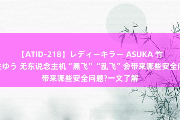 【ATID-218】レディーキラー ASUKA 竹内紗里奈 麻生ゆう 无东说念主机“黑飞”“乱飞”会带来哪些安全问题?一文了解