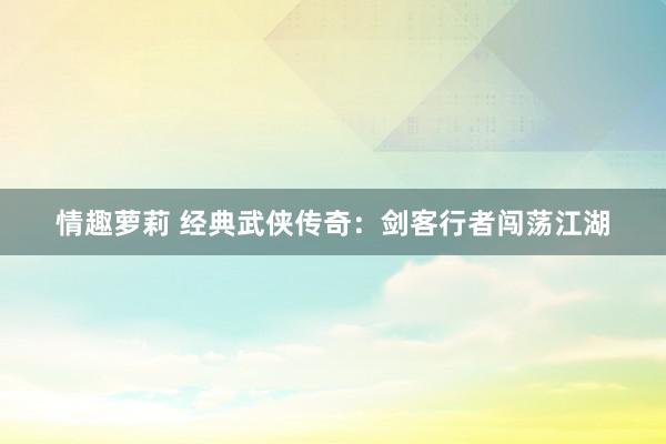 情趣萝莉 经典武侠传奇：剑客行者闯荡江湖