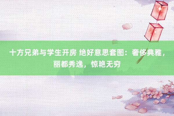 十方兄弟与学生开房 绝好意思套图：奢侈典雅，丽都秀逸，惊艳无穷