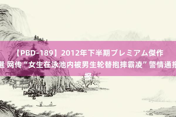 【PBD-189】2012年下半期プレミアム傑作選 网传“女生在泳池内被男生轮替抱摔霸凌”警情通报