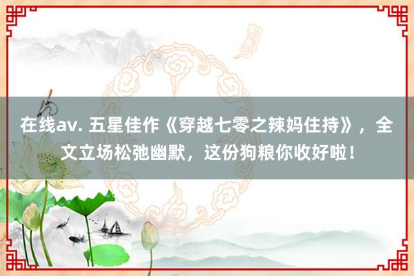 在线av. 五星佳作《穿越七零之辣妈住持》，全文立场松弛幽默，这份狗粮你收好啦！