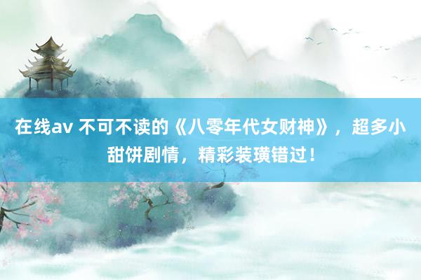 在线av 不可不读的《八零年代女财神》，超多小甜饼剧情，精彩装璜错过！