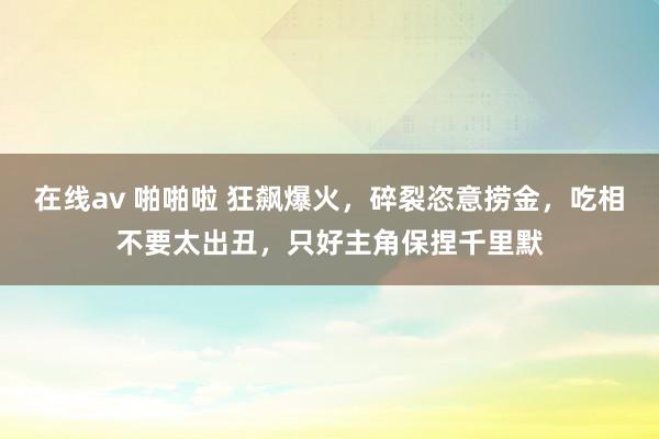 在线av 啪啪啦 狂飙爆火，碎裂恣意捞金，吃相不要太出丑，只好主角保捏千里默