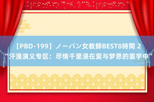 【PBD-199】ノーパン女教師BEST8時間 2 “汗漫演义专区：尽情千里浸在爱与梦思的寰宇中”