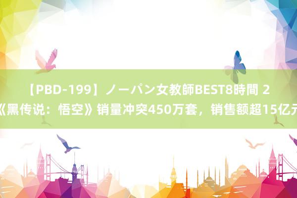 【PBD-199】ノーパン女教師BEST8時間 2 《黑传说：悟空》销量冲突450万套，销售额超15亿元