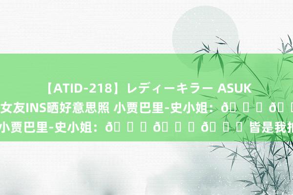 【ATID-218】レディーキラー ASUKA 竹内紗里奈 麻生ゆう 女友INS晒好意思照 小贾巴里-史小姐：😍😍😍皆是我拍的