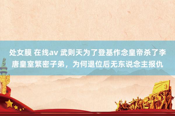 处女膜 在线av 武则天为了登基作念皇帝杀了李唐皇室繁密子弟，为何退位后无东说念主报仇