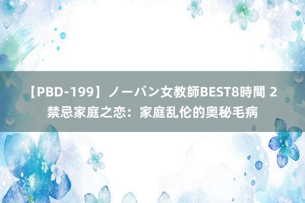 【PBD-199】ノーパン女教師BEST8時間 2 禁忌家庭之恋：家庭乱伦的奥秘毛病