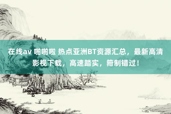 在线av 啪啪啦 热点亚洲BT资源汇总，最新高清影视下载，高速踏实，箝制错过！