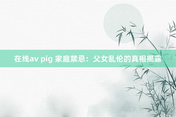 在线av pig 家庭禁忌：父女乱伦的真相揭露